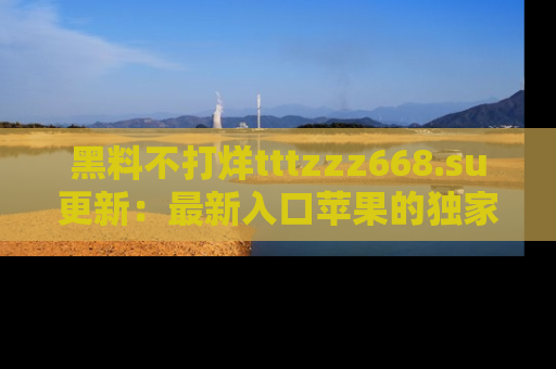 黑料不打烊tttzzz668.su更新：最新入口苹果的独家黑料，你不能错过的真相！