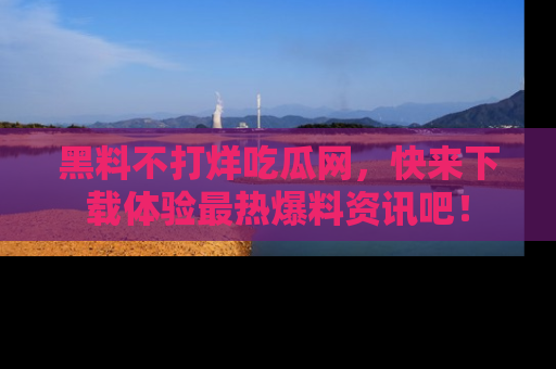 黑料不打烊吃瓜网，快来下载体验最热爆料资讯吧！