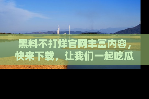 黑料不打烊官网丰富内容，快来下载，让我们一起吃瓜吧！