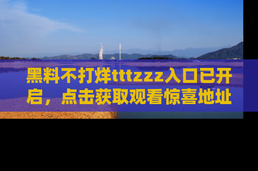 黑料不打烊tttzzz入口已开启，点击获取观看惊喜地址！