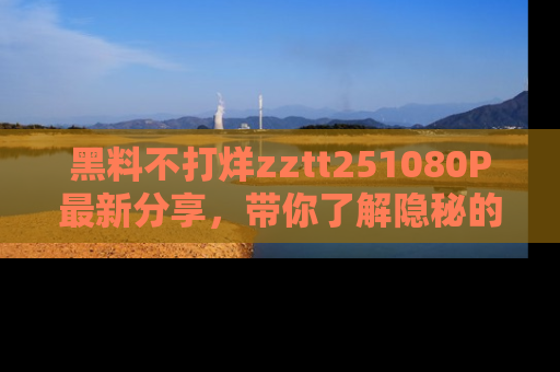 黑料不打烊zztt251080P最新分享，带你了解隐秘的明星生活和趣事