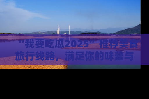 “我要吃瓜2025”推荐美食旅行线路，满足你的味蕾与好奇心