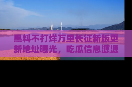 黑料不打烊万里长征新版更新地址曝光，吃瓜信息源源不断