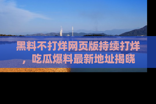 黑料不打烊网页版持续打烊，吃瓜爆料最新地址揭晓