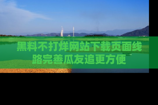 黑料不打烊网站下载页面线路完善瓜友追更方便
