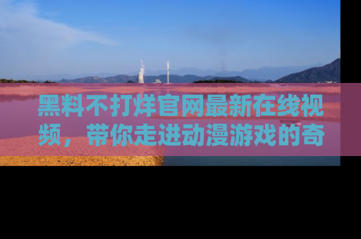 黑料不打烊官网最新在线视频，带你走进动漫游戏的奇幻与现实交汇处
