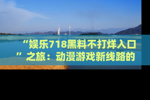 “娱乐718黑料不打烊入口”之旅：动漫游戏新线路的耀眼内幕曝光！
