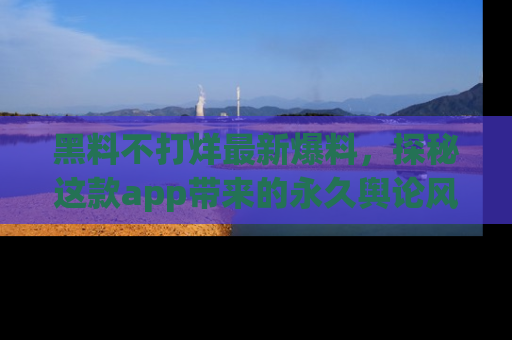 黑料不打烊最新爆料，探秘这款app带来的永久舆论风暴