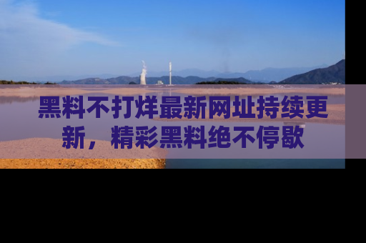 黑料不打烊最新网址持续更新，精彩黑料绝不停歇