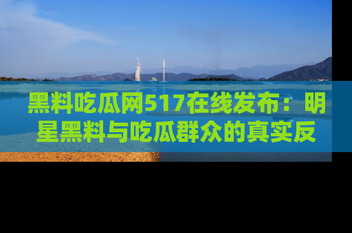 黑料吃瓜网517在线发布：明星黑料与吃瓜群众的真实反应