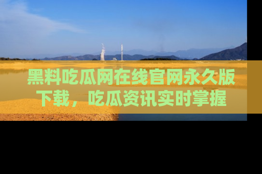 黑料吃瓜网在线官网永久版下载，吃瓜资讯实时掌握