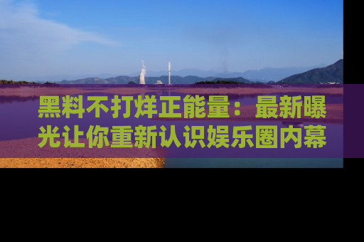 黑料不打烊正能量：最新曝光让你重新认识娱乐圈内幕！