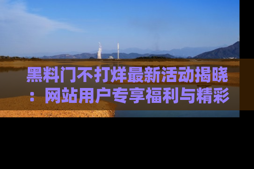 黑料门不打烊最新活动揭晓：网站用户专享福利与精彩内容抢先看