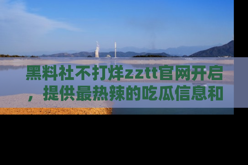 黑料社不打烊zztt官网开启，提供最热辣的吃瓜信息和黑料分享！