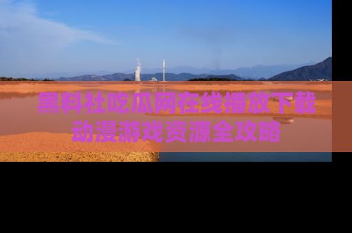 黑料社吃瓜网在线播放下载动漫游戏资源全攻略