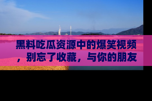 黑料吃瓜资源中的爆笑视频，别忘了收藏，与你的朋友一起分享乐趣！