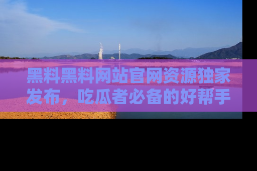 黑料黑料网站官网资源独家发布，吃瓜者必备的好帮手