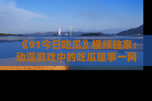 《91今日吃瓜》视频独家：动漫游戏中的吃瓜趣事一网打尽！