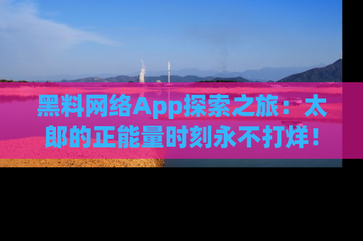 黑料网络App探索之旅：太郎的正能量时刻永不打烊！
