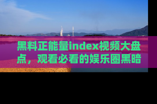 黑料正能量index视频大盘点，观看必看的娱乐圈黑暗与光明！