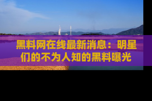 黑料网在线最新消息：明星们的不为人知的黑料曝光