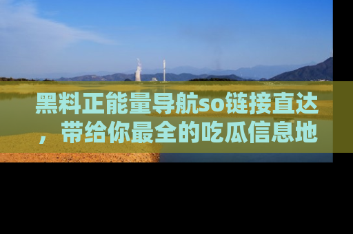 黑料正能量导航so链接直达，带给你最全的吃瓜信息地址，快来一起分享吧！