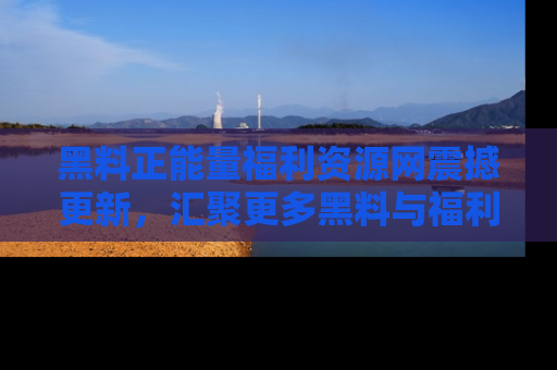 黑料正能量福利资源网震撼更新，汇聚更多黑料与福利！
