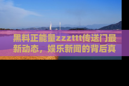 黑料正能量zzzttt传送门最新动态，娱乐新闻的背后真相尽在此处！