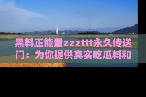 黑料正能量zzzttt永久传送门：为你提供真实吃瓜料和积极向上的能量