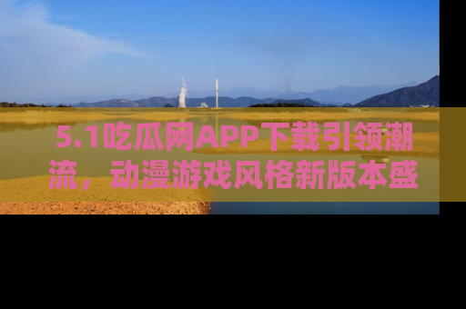 5.1吃瓜网APP下载引领潮流，动漫游戏风格新版本盛情发布！