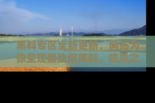 黑料专区全新更新，网站为你呈现最劲爆黑料，吃瓜之旅从这里开始！