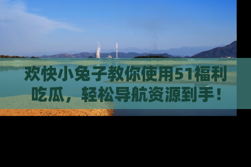 欢快小兔子教你使用51福利吃瓜，轻松导航资源到手！