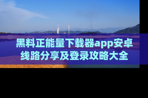 黑料正能量下载器app安卓线路分享及登录攻略大全