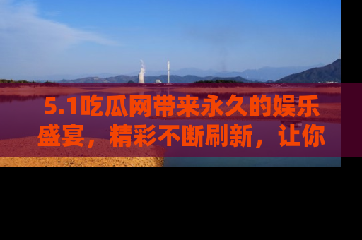5.1吃瓜网带来永久的娱乐盛宴，精彩不断刷新，让你乐在其中