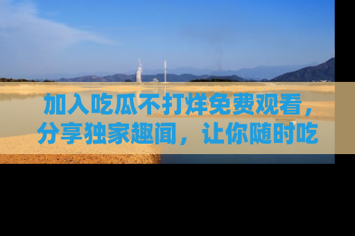 加入吃瓜不打烊免费观看，分享独家趣闻，让你随时吃瓜不停！