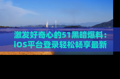 激发好奇心的51黑暗爆料：iOS平台登录轻松畅享最新八卦，刷新你的宠儿清单！