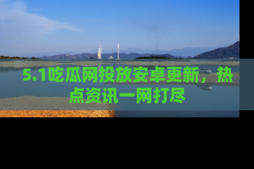 5.1吃瓜网投放安卓更新，热点资讯一网打尽