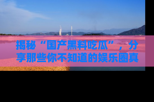 揭秘“国产黑料吃瓜”，分享那些你不知道的娱乐圈真实内幕！