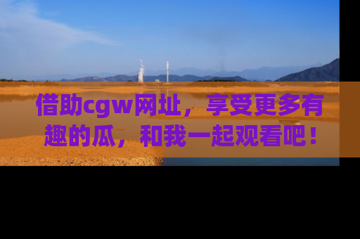 借助cgw网址，享受更多有趣的瓜，和我一起观看吧！