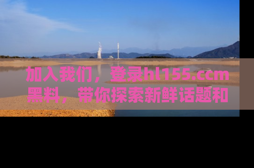 加入我们，登录hl155.ccm黑料，带你探索新鲜话题和黑料趣事！