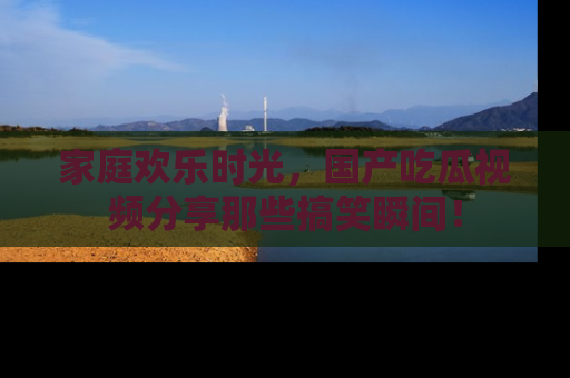 家庭欢乐时光，国产吃瓜视频分享那些搞笑瞬间！