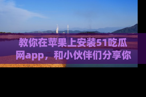 教你在苹果上安装51吃瓜网app，和小伙伴们分享你的吃瓜时刻！