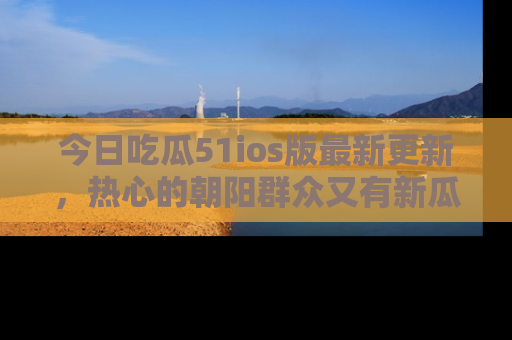 今日吃瓜51ios版最新更新，热心的朝阳群众又有新瓜要分享啦！