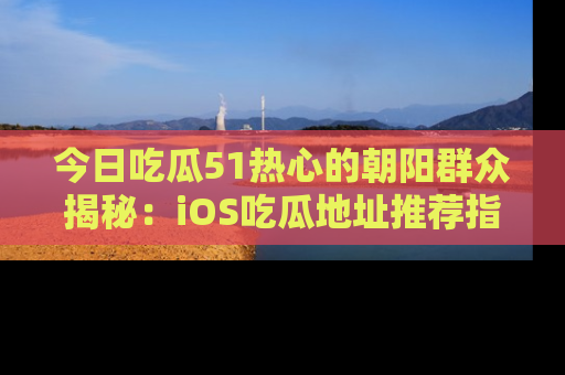 今日吃瓜51热心的朝阳群众揭秘：iOS吃瓜地址推荐指南！