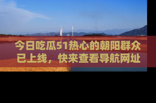 今日吃瓜51热心的朝阳群众已上线，快来查看导航网址，获取最新吃瓜资讯！