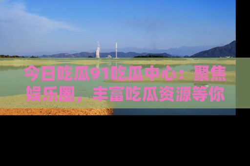 今日吃瓜91吃瓜中心：聚焦娱乐圈，丰富吃瓜资源等你解锁