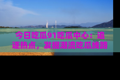 今日吃瓜91吃瓜中心：追逐热点，发掘潮流吃瓜线路！