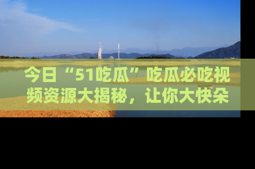 今日“51吃瓜”吃瓜必吃视频资源大揭秘，让你大快朵颐不停口！