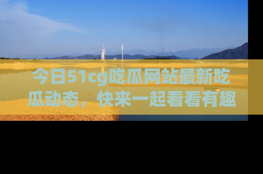 今日51cg吃瓜网站最新吃瓜动态，快来一起看看有趣的事情！