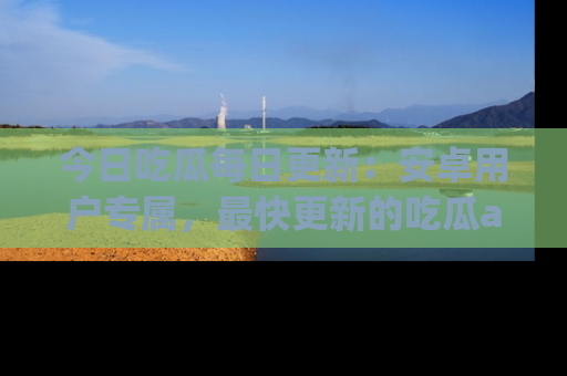 今日吃瓜每日更新：安卓用户专属，最快更新的吃瓜app值得拥有。